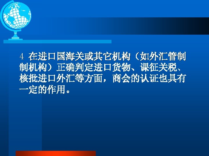 4 在进口国海关或其它机构（如外汇管制 制机构）正确判定进口货物、课征关税、 核批进口外汇等方面，商会的认证也具有 一定的作用。 