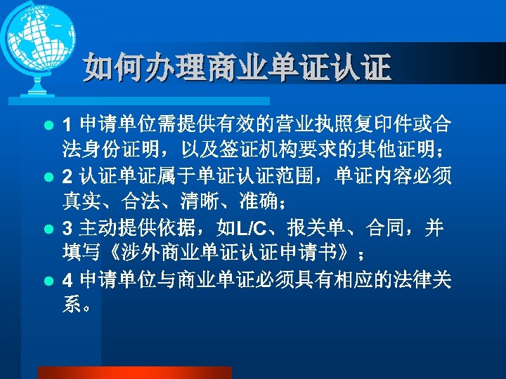 如何办理商业单证认证 1 申请单位需提供有效的营业执照复印件或合 法身份证明，以及签证机构要求的其他证明； l 2 认证单证属于单证认证范围，单证内容必须 真实、合法、清晰、准确； l 3 主动提供依据，如L/C、报关单、合同，并 填写《涉外商业单证认证申请书》； l 4