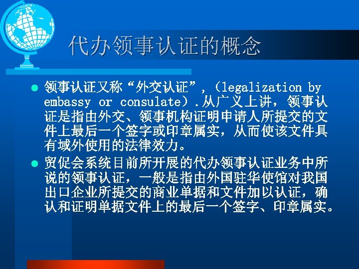 代办领事认证的概念 领事认证又称“外交认证”, （legalization by embassy or consulate）. 从广义上讲，领事认 证是指由外交、领事机构证明申请人所提交的文 件上最后一个签字或印章属实，从而使该文件具 有域外使用的法律效力。 l 贸促会系统目前所开展的代办领事认证业务中所 说的领事认证，一般是指由外国驻华使馆对我国
