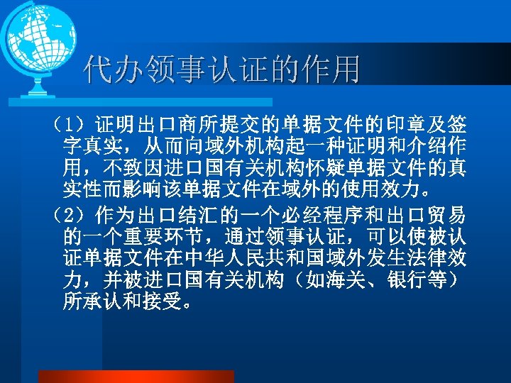 代办领事认证的作用 （1）证明出口商所提交的单据文件的印章及签 字真实，从而向域外机构起一种证明和介绍作 用，不致因进口国有关机构怀疑单据文件的真 实性而影响该单据文件在域外的使用效力。 （2）作为出口结汇的一个必经程序和出口贸易 的一个重要环节，通过领事认证，可以使被认 证单据文件在中华人民共和国域外发生法律效 力，并被进口国有关机构（如海关、银行等） 所承认和接受。 