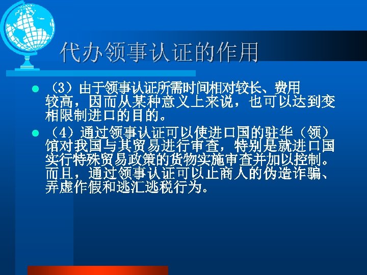 代办领事认证的作用 （3）由于领事认证所需时间相对较长、费用 较高，因而从某种意义上来说，也可以达到变 相限制进口的目的。 l （4）通过领事认证可以使进口国的驻华（领） 馆对我国与其贸易进行审查，特别是就进口国 实行特殊贸易政策的货物实施审查并加以控制。 而且，通过领事认证可以止商人的伪造诈骗、 弄虚作假和逃汇逃税行为。 l 