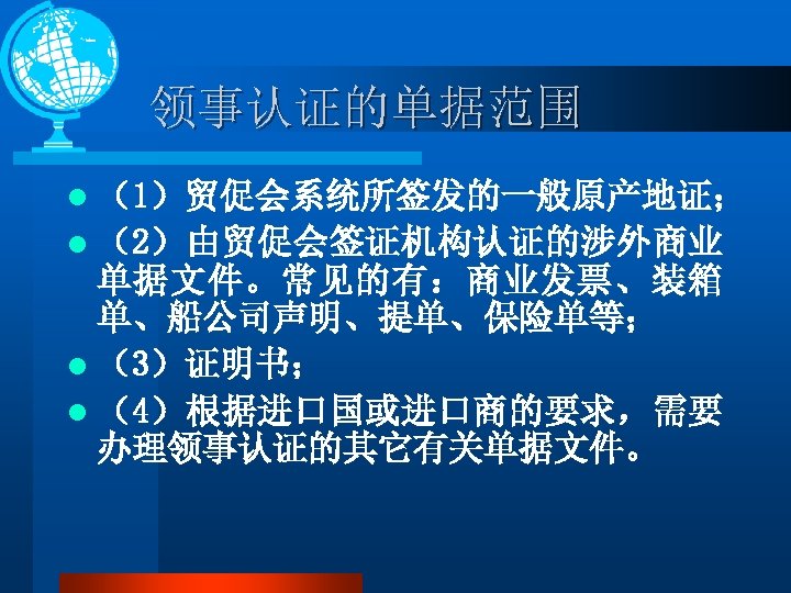 领事认证的单据范围 l （1）贸促会系统所签发的一般原产地证； l （2）由贸促会签证机构认证的涉外商业 单据文件。常见的有：商业发票、装箱 单、船公司声明、提单、保险单等； l （3）证明书； l （4）根据进口国或进口商的要求，需要 办理领事认证的其它有关单据文件。 