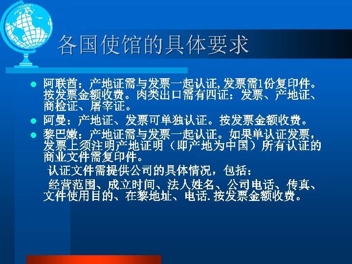 各国使馆的具体要求 阿联酋：产地证需与发票一起认证, 发票需1份复印件。 按发票金额收费。肉类出口需有四证：发票、产地证、 商检证、屠宰证。 l 阿曼：产地证、发票可单独认证。按发票金额收费。 l 黎巴嫩：产地证需与发票一起认证。如果单认证发票， 发票上须注明产地证明（即产地为中国）所有认证的 商业文件需复印件。 认证文件需提供公司的具体情况，包括： 经营范围、成立时间、法人姓名、公司电话、传真、 文件使用目的、在黎地址、电话.