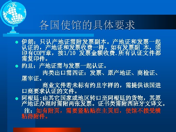 各国使馆的具体要求 伊朗：只认产地证需附发票副本。产地证和发票一起 认证的，产地证和发票收费一样，如有发票副 本，须 印有COPY章，按1/10 发票金额收费. 所有认证文件都 需复印件。 l 约旦：产地证需与发票一起认证。 肉类出口需四证：发票、原产地证、商检证、 屠宰证。 商业文件若未标有约旦字样的，需提供该国进 口商要求认证的文件。