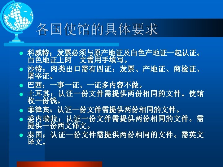 各国使馆的具体要求 l l l l 科威特：发票必须与原产地证及白色产地证一起认证。 白色地证上阿 文需用手填写。 沙特：肉类出口需有四证：发票、产地证、商检证、 屠宰证。 巴西：一事一证、一证多内容不做。 土耳其：认证一份文件需提供两份相同的文件。使馆 收一份钱。 菲律宾：认证一份文件需提供两份相同的文件。