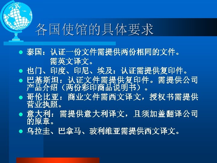 各国使馆的具体要求 l l l 泰国：认证一份文件需提供两份相同的文件。 需英文译文。 也门、印度、印尼、埃及：认证需提供复印件。 巴基斯坦：认证文件需提供复印件。需提供公司 产品介绍（两份彩印商品说明书）。 哥伦比亚：商业文件需西文译文，授权书需提供 营业执照。 意大利：需提供意大利译文，且须加盖翻译公司 的原章。 乌拉圭、巴拿马、玻利维亚需提供西文译文。