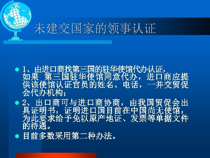 未建交国家的领事认证 1、由进口商找第三国的驻华使馆代办认证， 如果 第三国驻华使馆同意代办，进口商应提 供该使馆认证官员的姓名、电话，一并交贸促 会代办机构； l 2、出口商可与进口商协商，由我国贸促会出 具证明书，证明进口国目前在中国尚无使馆， 为此要求给予免以原产地证、发票等单据文件 的待遇。 l 目前多数采用第二种办法。 l