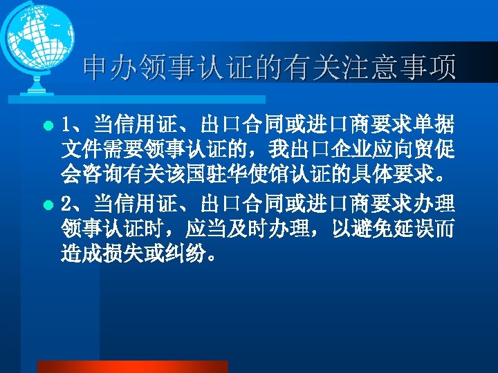 申办领事认证的有关注意事项 1、当信用证、出口合同或进口商要求单据 文件需要领事认证的，我出口企业应向贸促 会咨询有关该国驻华使馆认证的具体要求。 l 2、当信用证、出口合同或进口商要求办理 领事认证时，应当及时办理，以避免延误而 造成损失或纠纷。 l 