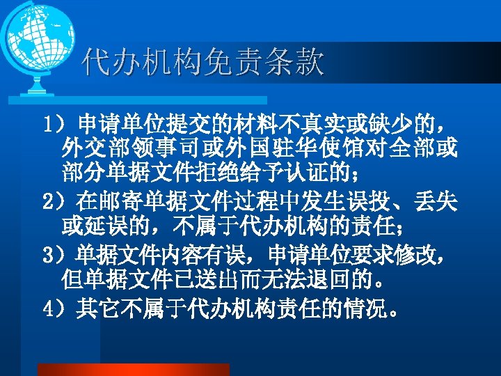 代办机构免责条款 1）申请单位提交的材料不真实或缺少的， 外交部领事司或外国驻华使馆对全部或 部分单据文件拒绝给予认证的； 2）在邮寄单据文件过程中发生误投、丢失 或延误的，不属于代办机构的责任； 3）单据文件内容有误，申请单位要求修改， 但单据文件已送出而无法退回的。 4）其它不属于代办机构责任的情况。 