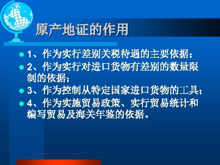 原产地证的作用 l 1、作为实行差别关税待遇的主要依据； l 2、作为实行对进口货物有差别的数量限 制的依据； l 3、作为控制从特定国家进口货物的 具； l 4、作为实施贸易政策、实行贸易统计和 编写贸易及海关年鉴的依据。 