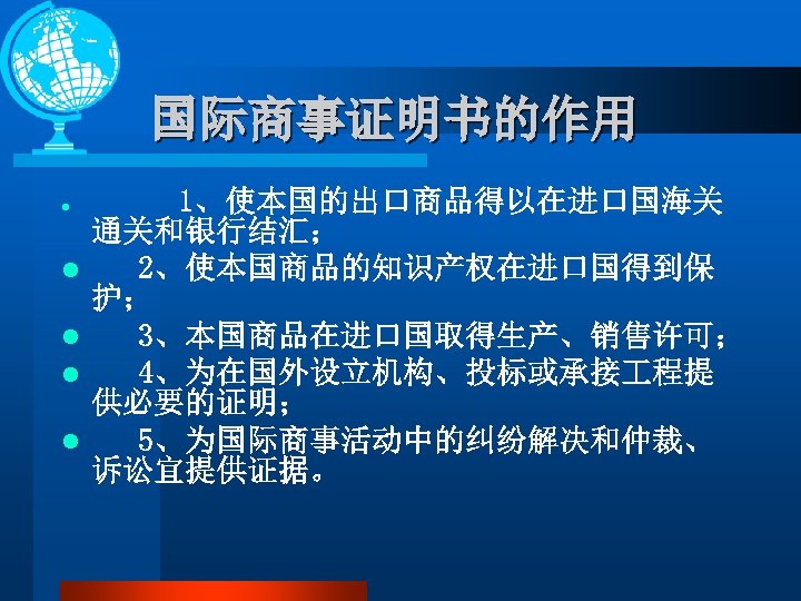 国际商事证明书的作用 l l l 1、使本国的出口商品得以在进口国海关 通关和银行结汇； 2、使本国商品的知识产权在进口国得到保 护； 3、本国商品在进口国取得生产、销售许可； 4、为在国外设立机构、投标或承接 程提 供必要的证明； 5、为国际商事活动中的纠纷解决和仲裁、 诉讼宜提供证据。