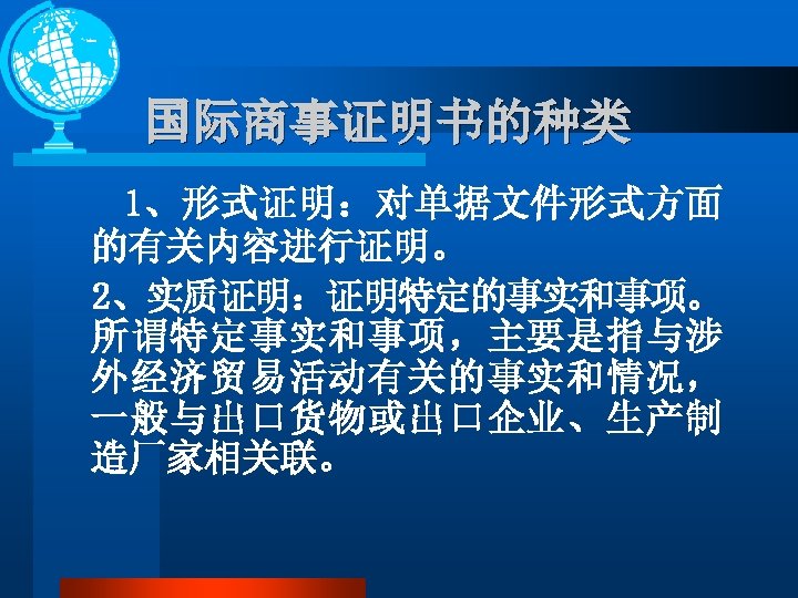 国际商事证明书的种类 1、形式证明：对单据文件形式方面 的有关内容进行证明。 2、实质证明：证明特定的事实和事项。 所谓特定事实和事项，主要是指与涉 外经济贸易活动有关的事实和情况， 一般与出口货物或出口企业、生产制 造厂家相关联。 