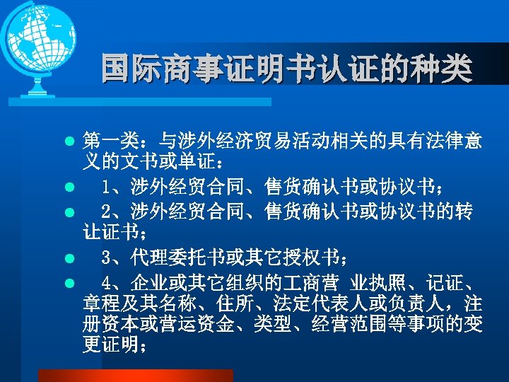 国际商事证明书认证的种类 l l l 第一类：与涉外经济贸易活动相关的具有法律意 义的文书或单证： 1、涉外经贸合同、售货确认书或协议书； 2、涉外经贸合同、售货确认书或协议书的转 让证书； 3、代理委托书或其它授权书； 4、企业或其它组织的 商营 业执照、记证、 章程及其名称、住所、法定代表人或负责人，注