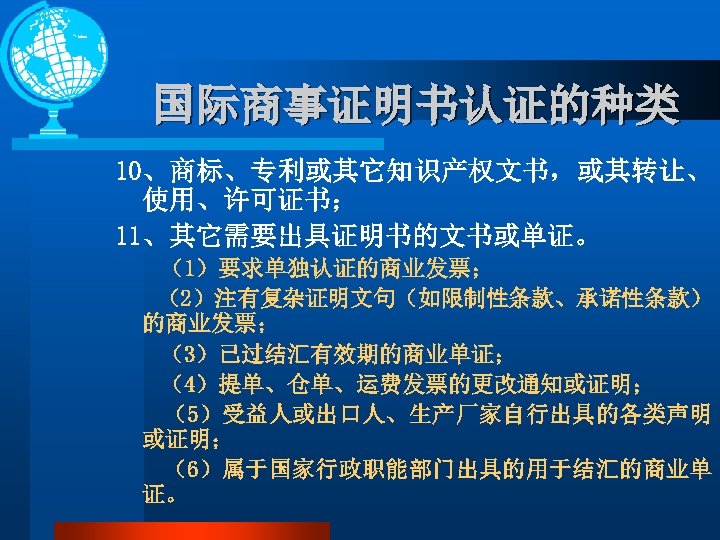 国际商事证明书认证的种类 10、商标、专利或其它知识产权文书，或其转让、 使用、许可证书； 11、其它需要出具证明书的文书或单证。 （1）要求单独认证的商业发票； （2）注有复杂证明文句（如限制性条款、承诺性条款） 的商业发票； （3）已过结汇有效期的商业单证； （4）提单、仓单、运费发票的更改通知或证明； （5）受益人或出口人、生产厂家自行出具的各类声明 或证明； （6）属于国家行政职能部门出具的用于结汇的商业单 证。 
