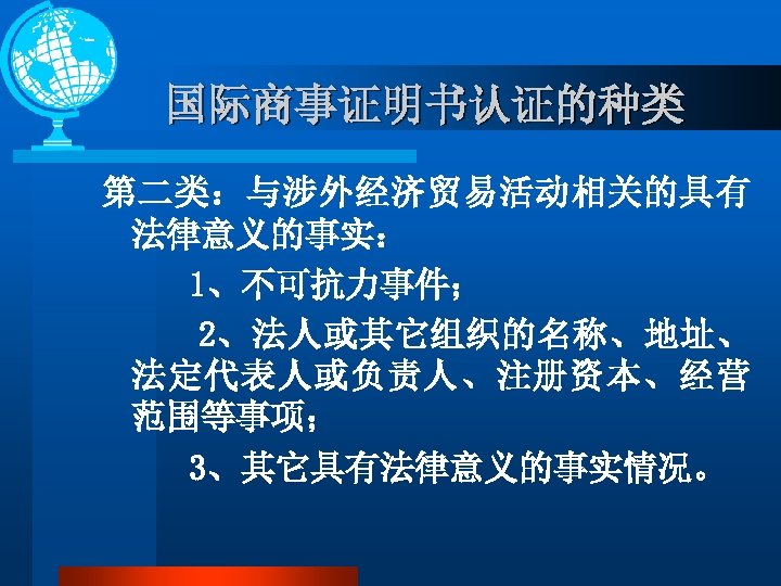 国际商事证明书认证的种类 第二类：与涉外经济贸易活动相关的具有 法律意义的事实： 1、不可抗力事件； 2、法人或其它组织的名称、地址、 法定代表人或负责人、注册资本、经营 范围等事项； 3、其它具有法律意义的事实情况。 