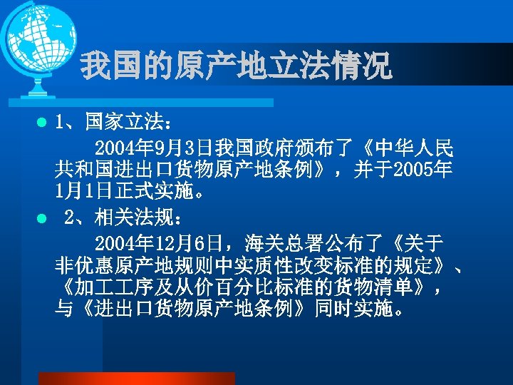 我国的原产地立法情况 1、国家立法： 2004年 9月3日我国政府颁布了《中华人民 共和国进出口货物原产地条例》，并于2005年 1月1日正式实施。 l 2、相关法规： 2004年 12月6日，海关总署公布了《关于 非优惠原产地规则中实质性改变标准的规定》、 《加 序及从价百分比标准的货物清单》， 与《进出口货物原产地条例》同时实施。