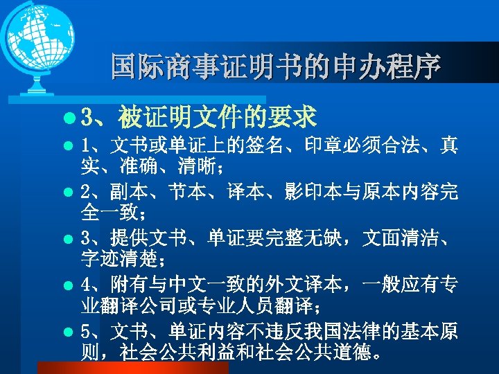 国际商事证明书的申办程序 l 3、被证明文件的要求 l 1、文书或单证上的签名、印章必须合法、真 实、准确、清晰； l 2、副本、节本、译本、影印本与原本内容完 全一致； l 3、提供文书、单证要完整无缺，文面清洁、 字迹清楚； l 4、附有与中文一致的外文译本，一般应有专