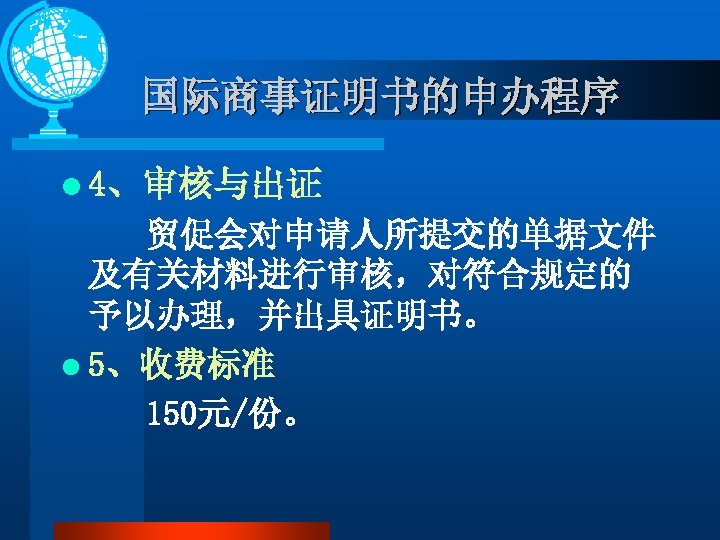 国际商事证明书的申办程序 l 4、审核与出证 贸促会对申请人所提交的单据文件 及有关材料进行审核，对符合规定的 予以办理，并出具证明书。 l 5、收费标准 150元/份。 