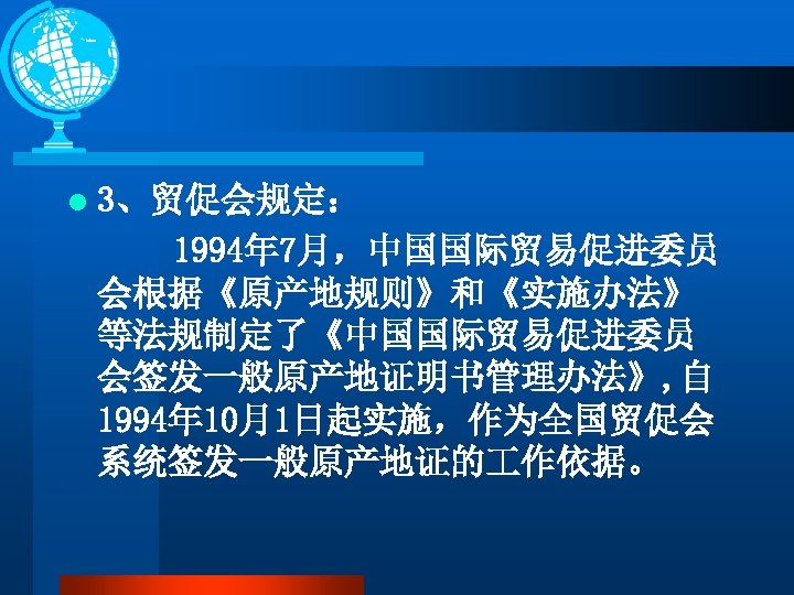 l 3、贸促会规定： 1994年 7月，中国国际贸易促进委员 会根据《原产地规则》和《实施办法》 等法规制定了《中国国际贸易促进委员 会签发一般原产地证明书管理办法》, 自 1994年 10月1日起实施，作为全国贸促会 系统签发一般原产地证的 作依据。 
