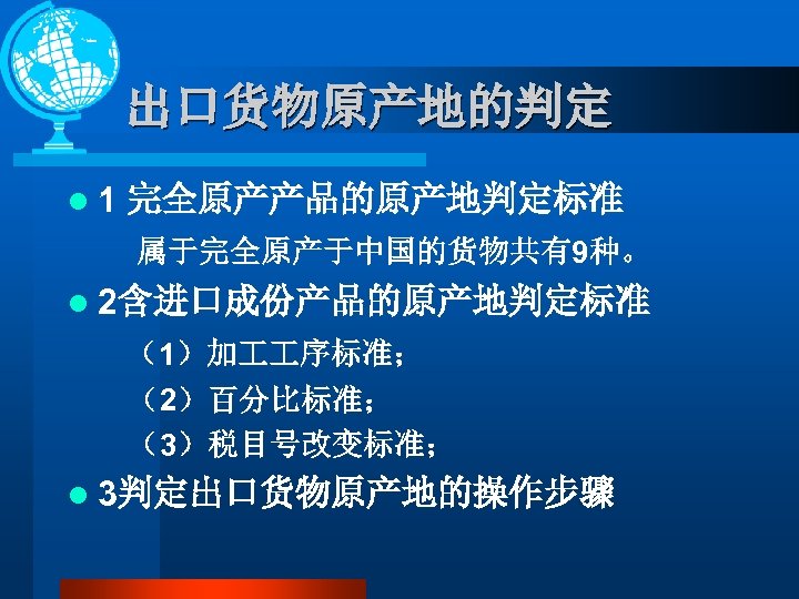 出口货物原产地的判定 l 1 完全原产产品的原产地判定标准 属于完全原产于中国的货物共有9种。 l 2含进口成份产品的原产地判定标准 （1）加 序标准； （2）百分比标准； （3）税目号改变标准； l 3判定出口货物原产地的操作步骤 