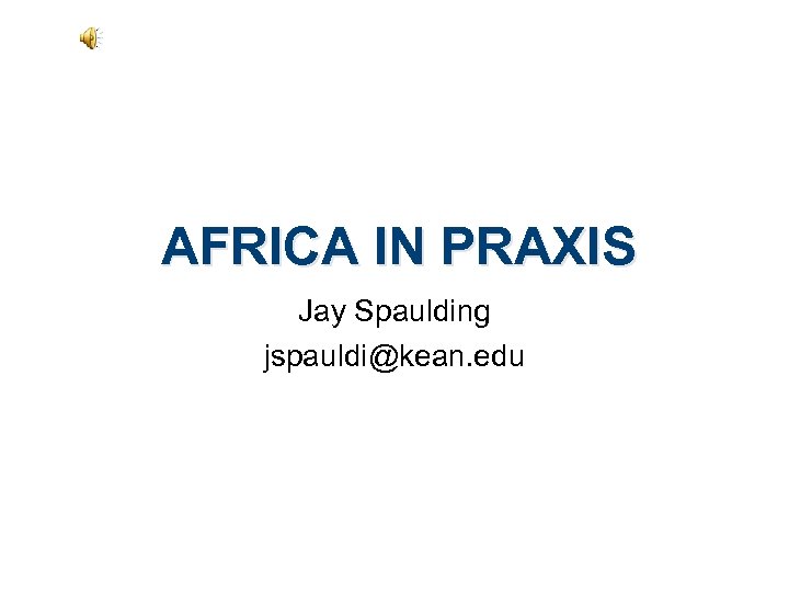 AFRICA IN PRAXIS Jay Spaulding jspauldi@kean. edu 