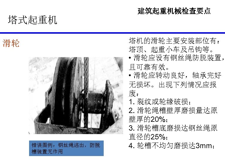 建筑起重机械检查要点 塔式起重机 滑轮 错误图例：钢丝绳逃出，防脱 槽装置无作用 塔机的滑轮主要安装部位有： 塔顶、起重小车及吊钩等。 • 滑轮应设有钢丝绳防脱装置， 且可靠有效。 • 滑轮应转动良好，轴承完好 无损坏。出现下列情况应报 废：