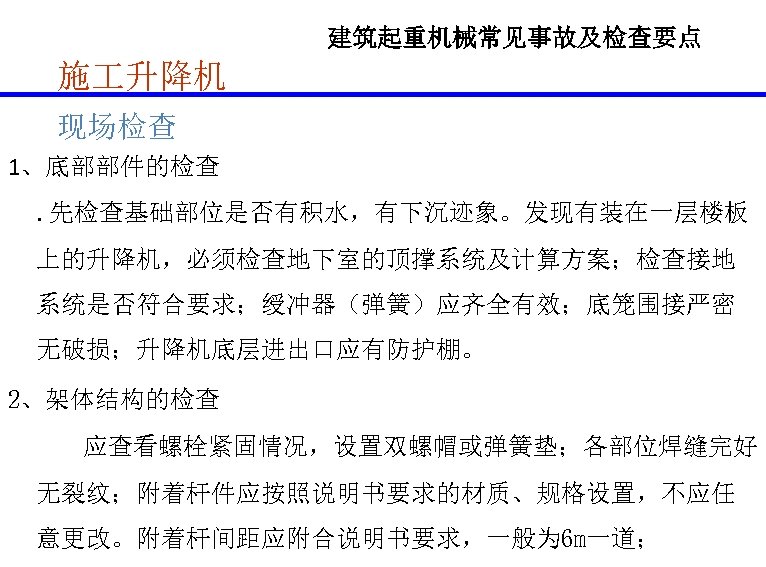 建筑起重机械常见事故及检查要点 施 升降机 现场检查 1、底部部件的检查. 先检查基础部位是否有积水，有下沉迹象。发现有装在一层楼板 上的升降机，必须检查地下室的顶撑系统及计算方案；检查接地 系统是否符合要求；绶冲器（弹簧）应齐全有效；底笼围接严密 无破损；升降机底层进出口应有防护棚。 2、架体结构的检查 应查看螺栓紧固情况，设置双螺帽或弹簧垫；各部位焊缝完好 无裂纹；附着杆件应按照说明书要求的材质、规格设置，不应任 意更改。附着杆间距应附合说明书要求，一般为 6