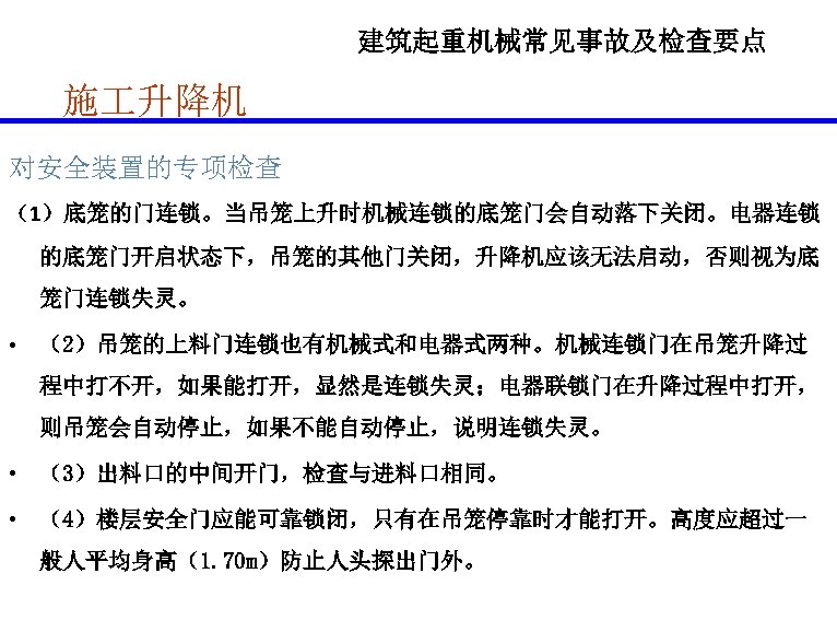 建筑起重机械常见事故及检查要点 施 升降机 对安全装置的专项检查 （1）底笼的门连锁。当吊笼上升时机械连锁的底笼门会自动落下关闭。电器连锁 的底笼门开启状态下，吊笼的其他门关闭，升降机应该无法启动，否则视为底 笼门连锁失灵。 • （2）吊笼的上料门连锁也有机械式和电器式两种。机械连锁门在吊笼升降过 程中打不开，如果能打开，显然是连锁失灵；电器联锁门在升降过程中打开， 则吊笼会自动停止，如果不能自动停止，说明连锁失灵。 • （3）出料口的中间开门，检查与进料口相同。 •