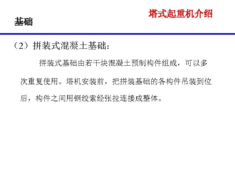 塔式起重机介绍 基础 （2）拼装式混凝土基础： 拼装式基础由若干块混凝土预制构件组成，可以多 次重复使用。塔机安装前，把拼装基础的各构件吊装到位 后，构件之间用钢绞索经张拉连接成整体。 