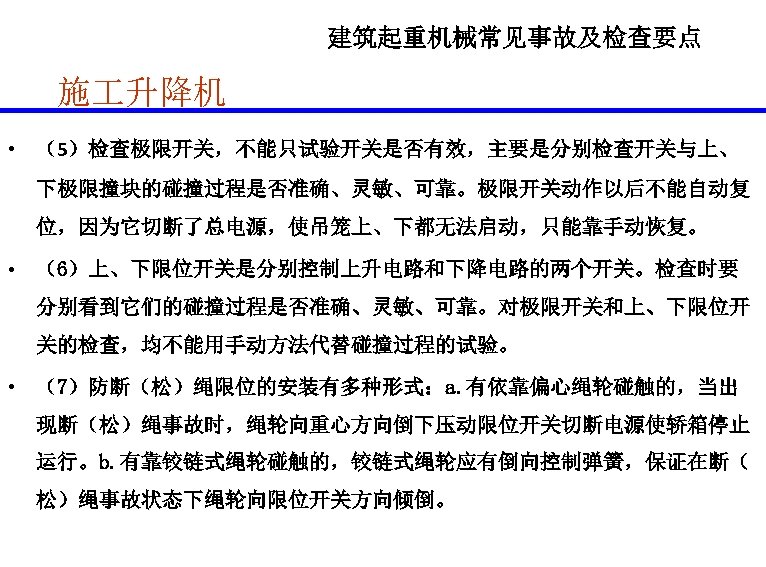 建筑起重机械常见事故及检查要点 施 升降机 • （5）检查极限开关，不能只试验开关是否有效，主要是分别检查开关与上、 下极限撞块的碰撞过程是否准确、灵敏、可靠。极限开关动作以后不能自动复 位，因为它切断了总电源，使吊笼上、下都无法启动，只能靠手动恢复。 • （6）上、下限位开关是分别控制上升电路和下降电路的两个开关。检查时要 分别看到它们的碰撞过程是否准确、灵敏、可靠。对极限开关和上、下限位开 关的检查，均不能用手动方法代替碰撞过程的试验。 • （7）防断（松）绳限位的安装有多种形式：a. 有依靠偏心绳轮碰触的，当出