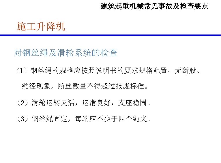 建筑起重机械常见事故及检查要点 施 升降机 对钢丝绳及滑轮系统的检查 （1）钢丝绳的规格应按照说明书的要求规格配置，无断股、 缩径现象，断丝数量不得超过报废标准。 （2）滑轮运转灵活，运滑良好，支座稳固。 （3）钢丝绳固定，每端应不少于四个绳夹。 