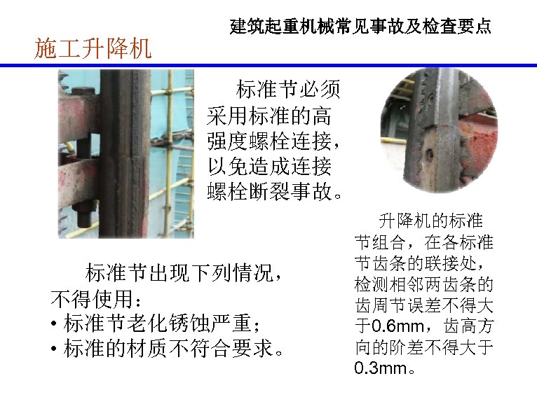 建筑起重机械常见事故及检查要点 施 升降机 标准节必须 采用标准的高 强度螺栓连接， 以免造成连接 螺栓断裂事故。 标准节出现下列情况， 不得使用： • 标准节老化锈蚀严重； • 标准的材质不符合要求。