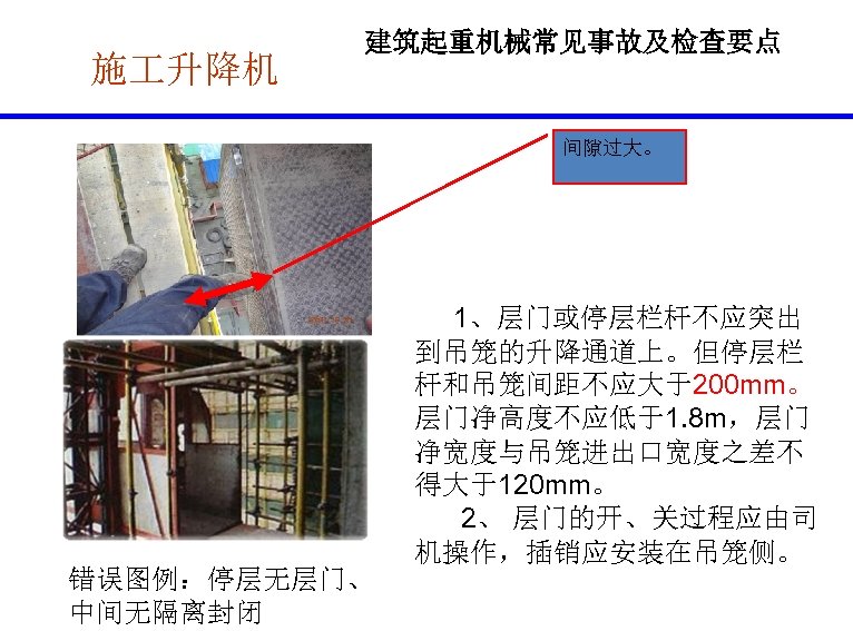 施 升降机 建筑起重机械常见事故及检查要点 间隙过大。 错误图例：停层无层门、 中间无隔离封闭 1、层门或停层栏杆不应突出 到吊笼的升降通道上。但停层栏 杆和吊笼间距不应大于200 mm。 层门净高度不应低于1. 8 m，层门 净宽度与吊笼进出口宽度之差不