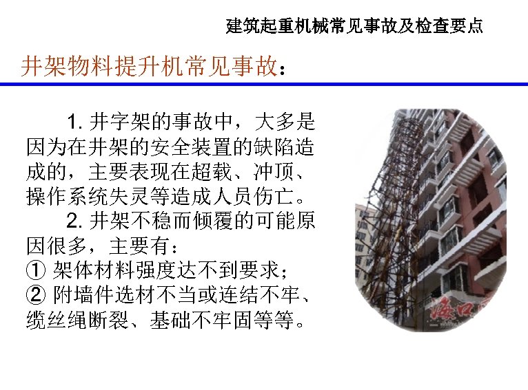 建筑起重机械常见事故及检查要点 井架物料提升机常见事故： 1. 井字架的事故中，大多是 因为在井架的安全装置的缺陷造 成的，主要表现在超载、冲顶、 操作系统失灵等造成人员伤亡。 2. 井架不稳而倾覆的可能原 因很多，主要有： ① 架体材料强度达不到要求； ② 附墙件选材不当或连结不牢、