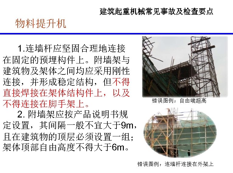 建筑起重机械常见事故及检查要点 物料提升机 1. 连墙杆应坚固合理地连接 在固定的预埋构件上。附墙架与 建筑物及架体之间均应采用刚性 连接，并形成稳定结构，但不得 直接焊接在架体结构件上，以及 不得连接在脚手架上。 2. 附墙架应按产品说明书规 定设置，其间隔一般不宜大于9 m， 且在建筑物的顶层必须设置一组；
