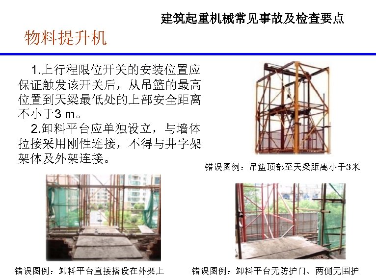 建筑起重机械常见事故及检查要点 物料提升机 1. 上行程限位开关的安装位置应 保证触发该开关后，从吊篮的最高 位置到天梁最低处的上部安全距离 不小于3 m。 2. 卸料平台应单独设立，与墙体 拉接采用刚性连接，不得与井字架 架体及外架连接。 错误图例：卸料平台直接搭设在外架上 错误图例：吊篮顶部至天梁距离小于3米