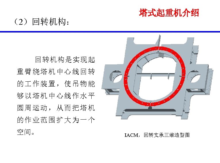 塔式起重机介绍 （2）回转机构： 回转机构是实现起 重臂绕塔机中心线回转 的 作装置，使吊物能 够以塔机中心线作水平 圆周运动，从而把塔机 的作业范围扩大为一个 空间。 IACM，回转支承三维造型图 