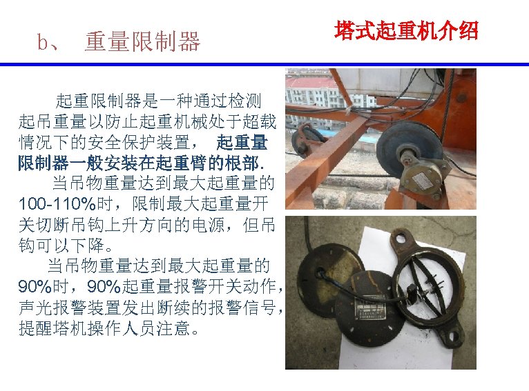 b、 重量限制器 起重限制器是一种通过检测 起吊重量以防止起重机械处于超载 情况下的安全保护装置， 起重量 限制器一般安装在起重臂的根部. 当吊物重量达到最大起重量的 100 -110%时，限制最大起重量开 关切断吊钩上升方向的电源，但吊 钩可以下降。 当吊物重量达到最大起重量的 90%时，90%起重量报警开关动作，
