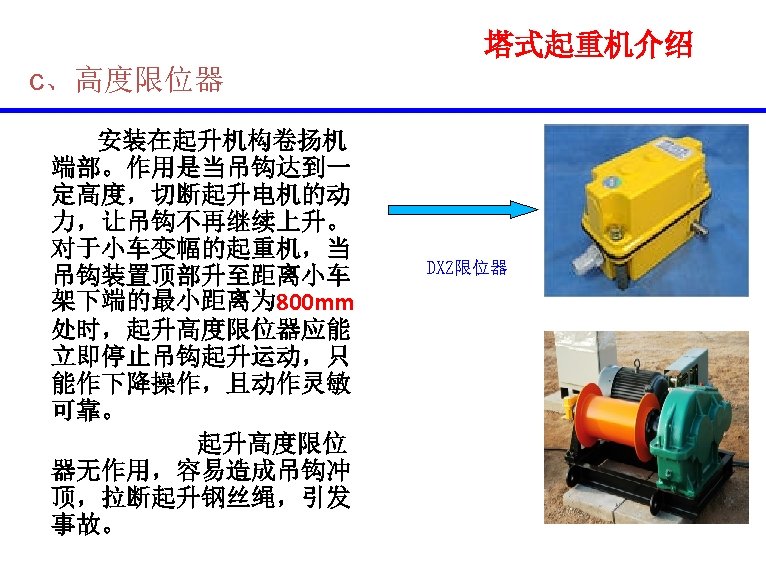 塔式起重机介绍 c、高度限位器 安装在起升机构卷扬机 端部。作用是当吊钩达到一 定高度，切断起升电机的动 力，让吊钩不再继续上升。 对于小车变幅的起重机，当 吊钩装置顶部升至距离小车 架下端的最小距离为 800 mm 处时，起升高度限位器应能 立即停止吊钩起升运动，只 能作下降操作，且动作灵敏