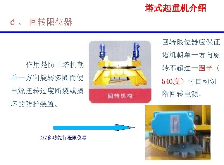 塔式起重机介绍 d 、 回转限位器应保证 塔机朝单一方向旋 作用是防止塔机朝 单一方向旋转多圈而使 电缆扭转过度断裂或损 坏的防护装置。 DXZ多功能行程限位器 转不超过一圈半（ 540度）时自动切 断回转电源。 