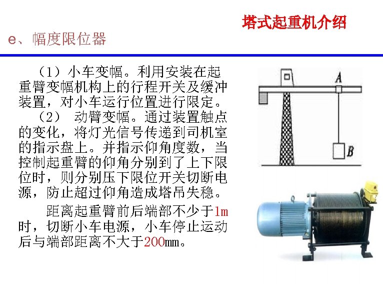  e、幅度限位器 （1）小车变幅。利用安装在起 重臂变幅机构上的行程开关及缓冲 装置，对小车运行位置进行限定。 （2） 动臂变幅。通过装置触点 的变化，将灯光信号传递到司机室 的指示盘上。并指示仰角度数，当 控制起重臂的仰角分别到了上下限 位时，则分别压下限位开关切断电 源，防止超过仰角造成塔吊失稳。 距离起重臂前后端部不少于1 m