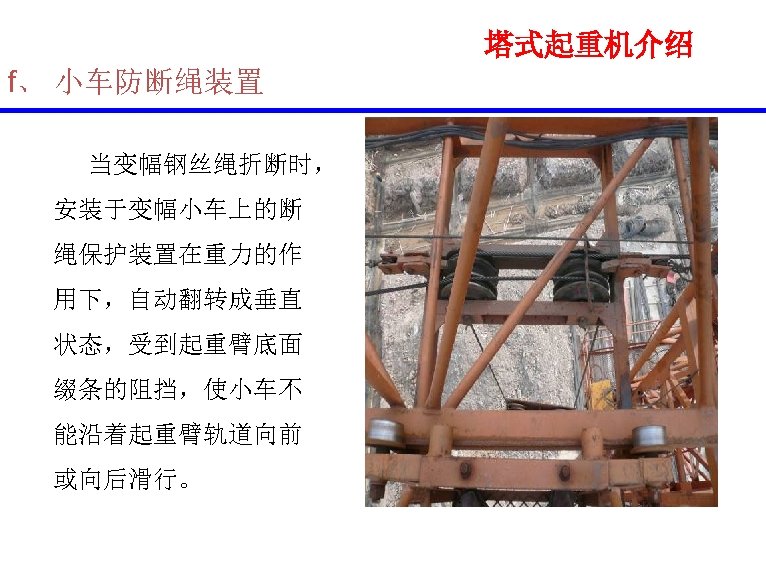 塔式起重机介绍 f、 小车防断绳装置 当变幅钢丝绳折断时， 安装于变幅小车上的断 绳保护装置在重力的作 用下，自动翻转成垂直 状态，受到起重臂底面 缀条的阻挡，使小车不 能沿着起重臂轨道向前 或向后滑行。 