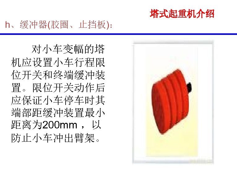 塔式起重机介绍 h、缓冲器(胶圈、止挡板)： 对小车变幅的塔 机应设置小车行程限 位开关和终端缓冲装 置。限位开关动作后 应保证小车停车时其 端部距缓冲装置最小 距离为 200 mm ，以 防止小车冲出臂架。 
