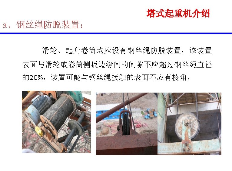 塔式起重机介绍 a、钢丝绳防脱装置： 滑轮、起升卷筒均应设有钢丝绳防脱装置，该装置 表面与滑轮或卷筒侧板边缘间的间隙不应超过钢丝绳直径 的20%，装置可能与钢丝绳接触的表面不应有棱角。 