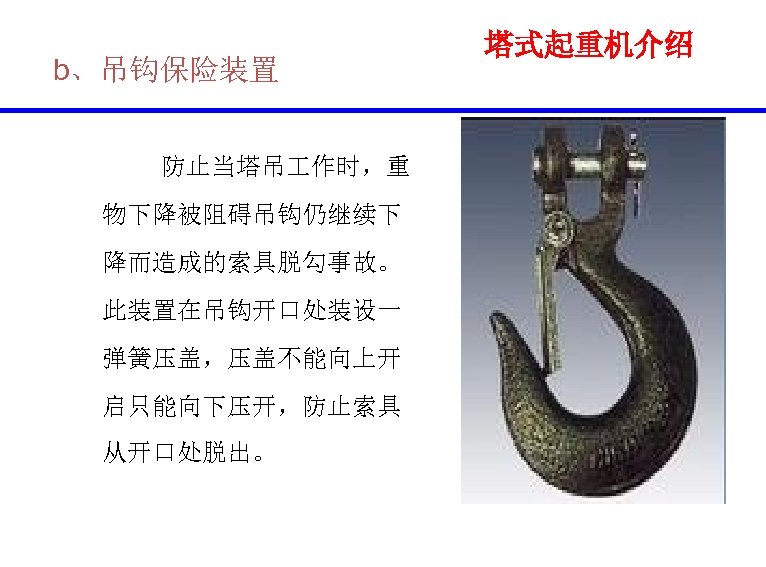 b、吊钩保险装置 防止当塔吊 作时，重 物下降被阻碍吊钩仍继续下 降而造成的索具脱勾事故。 此装置在吊钩开口处装设一 弹簧压盖，压盖不能向上开 启只能向下压开，防止索具 从开口处脱出。 塔式起重机介绍 