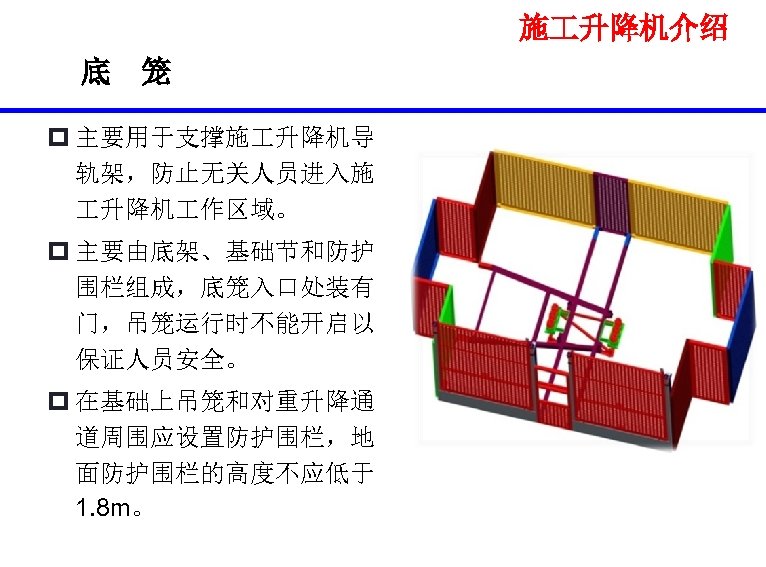 施 升降机介绍 底 笼 p 主要用于支撑施 升降机导 轨架，防止无关人员进入施 升降机 作区域。 p 主要由底架、基础节和防护 围栏组成，底笼入口处装有 门，吊笼运行时不能开启以