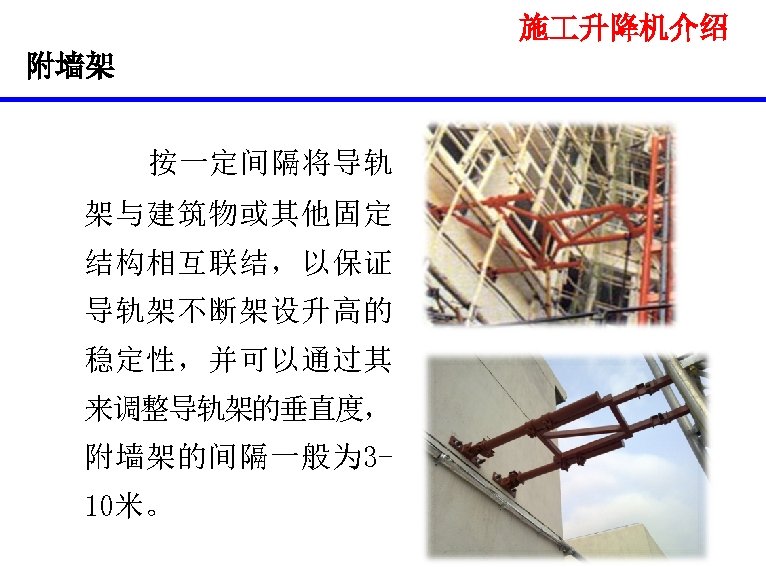 施 升降机介绍 附墙架 按一定间隔将导轨 架与建筑物或其他固定 结构相互联结，以保证 导轨架不断架设升高的 稳定性，并可以通过其 来调整导轨架的垂直度， 附墙架的间隔一般为 310米。 