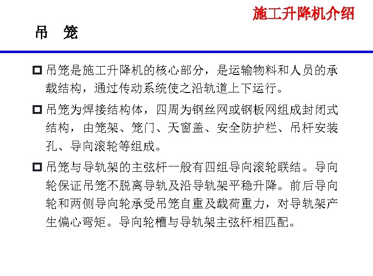施 升降机介绍 吊 笼 p 吊笼是施 升降机的核心部分，是运输物料和人员的承 载结构，通过传动系统使之沿轨道上下运行。 p 吊笼为焊接结构体，四周为钢丝网或钢板网组成封闭式 结构，由笼架、笼门、天窗盖、安全防护栏、吊杆安装 孔、导向滚轮等组成。 p 吊笼与导轨架的主弦杆一般有四组导向滚轮联结。导向