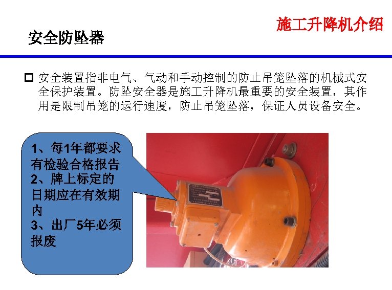 安全防坠器 施 升降机介绍 p 安全装置指非电气、气动和手动控制的防止吊笼坠落的机械式安 全保护装置。防坠安全器是施 升降机最重要的安全装置，其作 用是限制吊笼的运行速度，防止吊笼坠落，保证人员设备安全。 1、每 1年都要求 有检验合格报告 2、牌上标定的 日期应在有效期 内