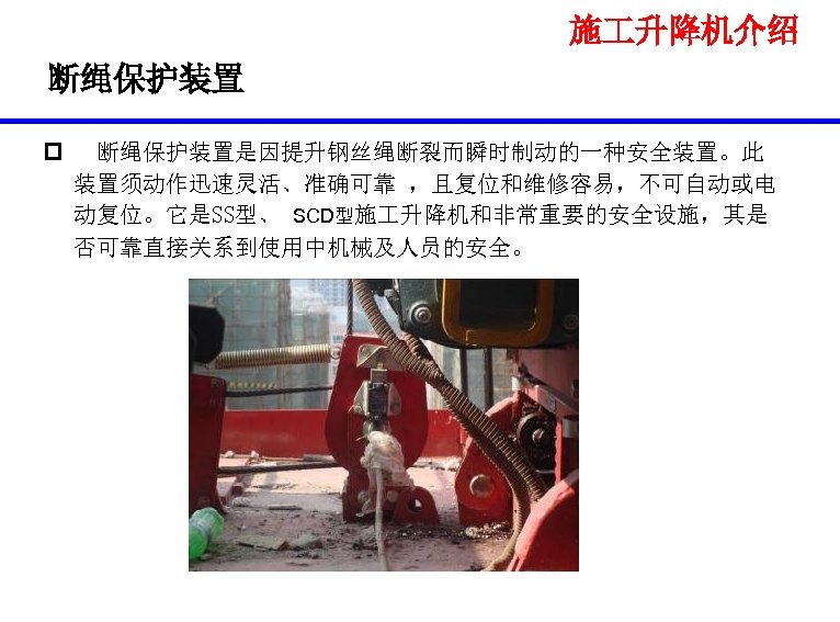 施 升降机介绍 断绳保护装置 p 断绳保护装置是因提升钢丝绳断裂而瞬时制动的一种安全装置。此 装置须动作迅速灵活、准确可靠 ，且复位和维修容易，不可自动或电 动复位。它是SS型、 SCD型施 升降机和非常重要的安全设施，其是 否可靠直接关系到使用中机械及人员的安全。 